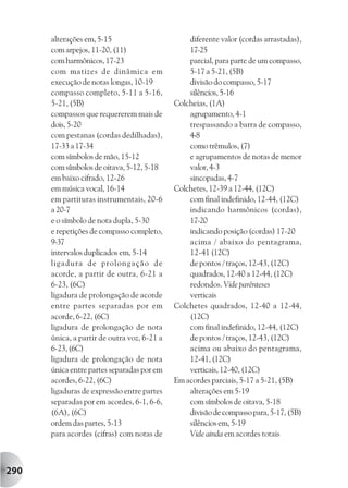 alterações em, 5-15                        diferente valor (cordas arrastadas),
      com arpejos, 11-20, (11)                   17-25
      com harmônicos, 17-23                      parcial, para parte de um compasso,
      com matizes de dinâmica em                 5-17 a 5-21, (5B)
      execução de notas longas, 10-19            divisão do compasso, 5-17
      compasso completo, 5-11 a 5-16,            silêncios, 5-16
      5-21, (5B)                             Colcheias, (1A)
      compassos que requererem mais de           agrupamento, 4-1
      dois, 5-20                                 trespassando a barra de compasso,
      com pestanas (cordas dedilhadas),          4-8
      17-33 a 17-34                              como trêmulos, (7)
      com símbolos de mão, 15-12                 e agrupamentos de notas de menor
      com símbolos de oitava, 5-12, 5-18         valor, 4-3
      em baixo cifrado, 12-26                    sincopadas, 4-7
      em música vocal, 16-14                 Colchetes, 12-39 a 12-44, (12C)
      em partituras instrumentais, 20-6          com final indefinido, 12-44, (12C)
      a 20-7                                     indicando harmônicos (cordas),
      e o símbolo de nota dupla, 5-30            17-20
      e repetições de compasso completo,         indicando posição (cordas) 17-20
      9-37                                       acima / abaixo do pentagrama,
      intervalos duplicados em, 5-14             12-41 (12C)
      ligadura de prolongação de                 de pontos / traços, 12-43, (12C)
      acorde, a partir de outra, 6-21 a          quadrados, 12-40 a 12-44, (12C)
      6-23, (6C)                                 redondos. Vide parênteses
      ligadura de prolongação de acorde          verticais
      entre partes separadas por em          Colchetes quadrados, 12-40 a 12-44,
      acorde, 6-22, (6C)                         (12C)
      ligadura de prolongação de nota            com final indefinido, 12-44, (12C)
      única, a partir de outra voz, 6-21 a       de pontos / traços, 12-43, (12C)
      6-23, (6C)                                 acima ou abaixo do pentagrama,
      ligadura de prolongação de nota            12-41, (12C)
      única entre partes separadas por em        verticais, 12-40, (12C)
      acordes, 6-22, (6C)                    Em acordes parciais, 5-17 a 5-21, (5B)
      ligaduras de expressão entre partes        alterações em 5-19
      separadas por em acordes, 6-1, 6-6,        com símbolos de oitava, 5-18
      (6A), (6C)                                 divisão de compasso para, 5-17, (5B)
      ordem das partes, 5-13                     silêncios em, 5-19
      para acordes (cifras) com notas de         Vide ainda em acordes totais



290
 