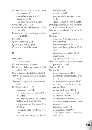 Em acordes totais, 5-11 a 5-16, 5-21, (5B)        compasso, 9-31
    alterações em, 5-15                           e variantes, 9-57
    com símbolos de oitava, 5-12                  para harmônicos naturais (corda),
    silêncios em, 5-16                            17-18
    Vide ainda em acordes parciais                “pima” (corda), 8-10 a 8-11, (8B)
Corda solta, (8B), (17D)                     Dedilhados alternativas, para instrumen-
Crescendo (linhas divergentes), 10-5 a            tos de teclado, 8-4 a 8-5
    10-6, (10)                               Dinamarca, símbolos nacionais da,
Cruzada de pés, em música para órgão,             página 224
    15-30, (15B)                             Dinâmica
Breve, (1A)                                       acrescentada à edição impressa por
Quarta (intervalo), (5A)                          um editor, 6-10
Quarto dedo (corda), (8B)                         com notas longas, 10-19
Quarto dedo (teclado), (8A)                       com símbolos de palavra, 10-3 a
                                                  10-4
D                                                 em música para teclado, 10-18
                                                  exemplos, 10-17
“D.S.”, 9-10                                      seguida do ponto 3, 10-4
     Vide ainda sinal                        Divisão de compasso, para em acordes
Décima (intervalo), 5-3, (5A)                     parciais, 5-17, (5B)
Decrescendo (linhas convergentes), 10-5      “Dó central”, 1-8
     a 10-6, (10)                            Duplicação
Dedo médio (cordas dedilhadas), (8B)              de apojaturas curtas, 11-8
“Deve”, tal qual se usa neste manual,             de intervalos com ornamentos, 11-17
     NC-8                                         a 11-18
“Deveria”, tal qual se usa neste manual,          de intervalos em acordeon, 19-10
     NC-8                                         de notas com formas pouco
Dedilhado, 8-1 a 8-11, (8)                        comuns, 13-3
     com ornamentos, 1-16                         de símbolo de cluster, 13-11
     em instrumentos de corda, 8-6 a              de símbolos de agrupamento, 4-11
     8-11, (8B)                                   de símbolos de corda, 17-7
     em instrumentos de cordas                    de símbolos de expressão, 10-13
     dedilhadas, 8-10 a 8-11, (8B)                de staccatos em passagens com em
     em instrumentos de teclado, 8-1 a            acordes, 10-14
     8-5, (8A)                                    em música braille, A-8
     em música para acordeon, 19-5,               e passagens de sinal, 9-49
     19-8                                         e repetição de partes de compasso,
     e repetições de parte de um                  9-28 a 9-29



                                                                                        291
 