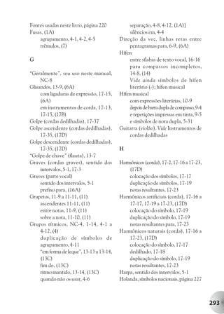 Fontes usadas neste livro, página 220          separação, 4-8, 4-12, (1A)]
Fusas, (1A)                                    silêncios em, 4-4
    agrupamento, 4-1, 4-2, 4-5             Direção da voz, linhas retas entre
    trêmulos, (7)                              pentagramas para, 6-9, (6A)
                                           Hífen
G                                              entre sílabas de texto vocal, 16-16
                                               para compassos incompletos,
“Geralmente”, seu uso neste manual,            14-8, (14)
     NC-8                                      Vide ainda símbolos de hífen
Glisandos, 13-9, (6A)                          literário (-); hífen musical
     com ligaduras de expressão, 17-15,    Hífen musical
     (6A)                                      com expressões literárias, 10-9
     em instrumentos de corda, 17-13,          depois de barra dupla de compasso, 9-4
     17-15, (17B)                              e repetições impressas em tinta, 9-5
Golpe (cordas dedilhadas), 17-37               e símbolos de nota dupla, 5-31
Golpe ascendente (cordas dedilhadas),      Guitarra (violão). Vide Instrumentos de
     17-35, (17D)                              cordas dedilhadas
Golpe descendente (cordas dedilhadas),
     17-35, (17D)                          H
“Golpe de chave” (flauta), 13-7
Graves (cordas graves), sentido dos        Harmônicos (corda), 17-2, 17-16 a 17-23,
     intervalos, 5-1, 17-3                     (17D)
Graves (parte vocal)                           colocação dos símbolos, 17-17
     sentido dos intervalos, 5-1               duplicação de símbolos, 17-19
     prefixo para, (16A)                       notas resultantes, 17-23
Grupetos, 11-9 a 11-11, (11)               Harmônicos artificiais (corda), 17-16 a
     ascendentes 11-11, (11)                   17-17, 17-19 a 17-23, (17D)
     entre notas, 11-9, (11)                   colocação do símbolo, 17-19
     sobre a nota, 11-10, (11)                 duplicação do símbolo, 17-19
Grupos rítmicos, NC-4, 1-14, 4-1 a             notas resultantes para, 17-23
     4-12, (4)                             Harmônicos naturais (corda), 17-16 a
     duplicação de símbolos de                 17-23, (17D)
     agrupamento, 4-11                         colocação do símbolo, 17-17
     “em forma de leque”, 13-13 a 13-14,       dedilhado, 17-18
     (13C)                                     duplicação do símbolo, 17-19
     fim de, (13C)                             notas resultantes, 17-23
     ritmo mantido, 13-14, (13C)           Harpa, sentido dos intervalos, 5-1
     quando não os usar, 4-6               Holanda, símbolos nacionais, página 227



                                                                                        293
 