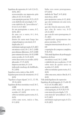 Ligaduras de expressão, 6-1 a 6-12, 6-21,          linha reta entre pentagramas,
           (6A), (6C)                                    6-9, (6A)
           acrescentadas em impressão pelo               símbolo de “final”, 6-9, (6A)
           editor, 6-10, 14-15, (6A)                     meia frase, (6A)
           com repetições parciais, 9-21 a 9-25          para apojaturas curtas, 6-12, (6A)
           com símbolos de nota dupla, 5-31              que não terminam em uma nota,
           com símbolos de “procedência”,                6-11 (6A)
           6-6, 6-7, 6-21 (6C)                           que não vêm de uma nota, (6A)
           de um pentagrama a outro, 6-7,                que vêm de outra voz, 6-21
           (6A), (6C)                                    a 6-22, (6C)
           de uma voz a outra, 6-1, 6-6,                 que vem de outro pentagrama, 6-
           (6A), (6C)                                    21, (6C)
           dentro de outra mais longa (no                significando agrupamento im-
           original impresso em tinta), 6-4              presso em tinta, 13-6
           duplicadas, 6-7                               variações internacionais de uso, 6-1,
           em formato seção por seção, 6-21, (6C)        6-8
           em música vocal, 16-1, 16-7, (16B)            e repetições de compasso completo,
           para idiomas diferentes, 16-9, (16B)          9-34, 9-41
           para variantes de versos, 16-10, (16B)        Vide ainda ligaduras de prolongação
           entre acordes, 6-3, 6-8, (6A)            Ligaduras de frase
           entre duas notas ou acordes, (6A)             em música vocal, 16-7, (16B)
           glissando, 17-15, (6A)                        e símbolo de arco ou plectro, 17-24
           impressa em tinta, 6-1, 6-4                   sobre mais de quatro notas ou
           indicando mudança de dedilhado,               acordes, 6-3, (6A)
           8-2, (8A)                                     sobre no máximo quatro notas, 6-2,
      Ligadura curta, início e fim, (6A)                 (6A)
      Ligadura para notas de ornamento, 6-12             sobre uma nota, início e fim de, 6-5,
           (6A)                                          (6A)
      “ligadura a lugar algum”, 6-11, 17-38,        Vide ainda ligaduras de expressão
           18-16, (6A)                              Ligaduras de prolongação, 6-13 a 66-20,
      Ligaduras de frase em música vocal, 16-7,          6-22 a 6-24, (6B), (6C)
           (16B)                                         arpejo acumulativo, 6-20, (6B)
           sobre mais de quatro notas ou                 com repetições, 6-19, 9-26, 9-35
           acordes, 6-3, (6A)                            com sinais de nota dupla, 5-31
           sobre no máximo quatro notas, 6-2,            com sinais de “procedência”, 6-21,
           (6A)                                          6-23, (6C)
           sobre uma nota, início e fim,                 em formato seção por seção, 6-22 a
           6-5, (6A)                                     6-24. (6C)



296
 