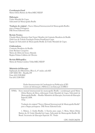 Coordenação Geral
Maria Glória Batista da Mota/MEC/SEESP

Elaboração
União Mundial de Cegos
Subcomitê de Musicografia Braille

Tradução do original « Nuevo Manual Internacional de Musicografía Braille»
para a Língua Portuguesa
DIE Presse Editorial Ltda.

Revisão Técnica
Claudia Maria Monteiro Sant’Anna/ Membro da Comissão Brasileira do Braille
Zoilo Lara de Toledo/ Fundação Dorina Nowill para Cegos
Equipe do Subcomitê de Musicografia Braille da União Mundial de Cegos.

Colaboradores
Comissão Brasileira do Braille:
Jonir Bechara Cerqueira
Maria da Glória de Souza Almeida
Regina Fátima Caldeira de Oliveira

Revisão Bibliográfica
Maria de Fátima Cardoso Telles/MEC/SEESP


Ministério da Educação
Esplanada dos Ministérios, Bloco L, 6º andar, sala 600
CEP 70047-901 – Brasília-DF
Fone: (61) 2104-8642
Fax: (61) 2104-9265


                  Dados Internacionais de Catalogação na Publicação (CIP)
                  Centro de Informação e Biblioteca em Educação (CIBEC)

  N945n    Novo manual internacional de musicografia Braille / coordenação geral Maria
             Glória Batista da Mota; elaboração União Mundial de Cegos, Subcomitê de
             Musicografia Braille. – Brasília: Ministério da Educação, Secretaria de Educação
             Especial, 2004.
             310 p.

               Tradução do original “Nuevo Manual Internacional de Musicografía Braille”
               para a língua portuguesa DIE Presse Editorial Ltda.

               1. Música. 2. Grafia Braille. 3. Escrita para cegos. I. Mota, Maria Glória
            Batista da. II. União Mundial de Cegos. Subcomitê de Musicografia Braille. III.
            Brasil. Secretaria de Educação Especial. IV. Título

                                                                       CDU: 78:003.24(035)
 