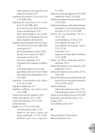 entre uma nota e seu intervalo, 6-24           9-1, (9A)
     impressas em tinta, 6-13                  Linha reta entre pentagramas, 6-9, (6A)
Ligaduras de acorde, 6-17 a 6-18, 6-22 a            símbolo de “final”, 6-9, (6A)
     6-24, (6B), (6C)                          Linhas convergentes (decrescendo), 10-5
Ligaduras de nota única, 6-13 a 6-16,               a 10-6, (10)
     6-22 a 6-24, (6B), (6C)                   Linhas de mudança, indicando mudança
     por cima de uma linha divisória,               de posição / trasto em instrumentos
     notas com alterações, 6-14                     de corda, 17-13 a 17-14, (17B)
     Vide ainda ligaduras de acorde;           Linhas de continuidade, 10-16 a
     ligaduras de prolongação de nota               10-17, (10)
     única; ligaduras de expressão                  com harmônicos, 17-20 a 17-21
Ligadura de prolongação de nota única,              com símbolos de corda, 17-7
     6-13 a 6-16, 6-22 a 6-24, (6B), (6C)           com símbolos de posição / trasto,
     colocação, 6-13                                17-11, 17-20
     de um pentagrama a outro, (6C)                 com trinos, 11-5
     de uma voz a outra, 6-22, (6C)                 impressas em tinta (baixo cifrado),
     em acordes, 6-15 a 6-16                        12-23, (12B)
     em notas com ponto, 6-13                  Linhas de hífens, indicando práticas
     e repetições de compasso completo,             editoriais, 14-15
     9-35                                      Linhas divergentes e convergentes, (10)
     Vide ainda ligaduras de acorde                 duplicação, 10-13
     que vêm de outra voz, 6-21 a 6-23, (6C)   Linhas divergentes (crescendo), 10-5 a
     que vêm de outra pentagrama, 6-21,             10-6, (10)
     6-24, (6C)                                Linhas horizontais, para instrumentos de
Ligaduras acrescentadas pelo editor,                percussão de som indeterminado,
     6-10, 14-15, (6A)                              18-12. 18-19 a 18-20
Ligaduras duplicadas, 6-7                      Linhas inclinadas
Ligaduras silábicas, em música vocal,               indicando apojaturas curtas, 13-8
     16-7, (16B)                                    indicando quase-notas, 13-9, (13A)
Linha curta (acento agógico), (10)             Linhas retas de direção da voz, 6-9, (6A)
Linha curta (louré), 10-11, (10)               Indicação com sinais de oitava, 1-13
Linha curta (tenuto), 10-11, (10)              Longa, (1A)
Linha divisória                                Louré (linha curta), 10-11
Braille, 9-1, 12-33, 12-38, (9A)
     em música para corda, 17-21               M
     impressa em tinta, espaço em
     branco indicando, 1-12, 9-1, (9A)         Manuais (órgão). Vide registro
     símbolos para casos especiais,            Marcas editoriais, 6-10



                                                                                           297
 