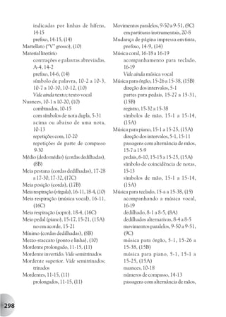 indicadas por linhas de hífens,           Movimentos paralelos, 9-50 a 9-51, (9C)
           14-15                                         em partituras instrumentais, 20-8
           prefixo, 14-15, (14)                      Mudança de página impressa em tinta,
      Martellato (“V” grosso), (10)                      prefixo, 14-9, (14)
      Material literário                             Música coral, 16-18 a 16-19
           contrações e palavras abreviadas,             acompanhamento para teclado,
           A-4, 14-2                                     16-19
           prefixo, 14-6, (14)                           Vide ainda música vocal
           símbolo de palavra, 10-2 a 10-3,          Música para órgão, 15-26 a 15-38, (15B)
           10-7 a 10-10, 10-12, (10)                     direção dos intervalos, 5-1
           Vide ainda texto; texto vocal                 partes para pedais, 15-27 a 15-31,
      Nuances, 10-1 a 10-20, (10)                        (15B)
           combinados, 10-15                             registro, 15-32 a 15-38
           com símbolos de nota dupla, 5-31              símbolos de mão, 15-1 a 15-14,
           acima ou abaixo de uma nota,                  (15A)
           10-13                                     Música para piano, 15-1 a 15-25, (15A)
           repetições com, 10-20                         direção dos intervalos, 5-1, 15-11
           repetições de parte de compasso               passagens com alternância de mãos,
            9-30                                         15-7 a 15-9
      Médio (dedo médio) (cordas dedilhadas),            pedais, 6-10, 15-15 a 15-25, (15A)
           (8B)                                          símbolo de coincidência de notas,
      Meia pestana (cordas dedilhadas), 17-28            15-13
           a 17-30, 17-32, (17C)                         símbolos de mão, 15-1 a 15-14,
      Meia posição (corda), (17B)                        (15A)
      Meia respiração (vírgula), 16-11, 18-4, (10)   Música para teclado, 15-a a 15-38, (15)
      Meia respiração (música vocal), 16-11,             acompanhando a música vocal,
           (16C)                                         16-19
      Meia respiração (sopro), 18-4, (16C)               dedilhado, 8-1 a 8-5, (8A)
      Meio pedal (piano), 15-17, 15-21, (15A)            dedilhados alternativas, 8-4 a 8-5
           no em acorde, 15-21                           movimentos paralelos, 9-50 a 9-51,
      Mínimo (cordas dedilhadas), (8B)                   (9C)
      Mezzo-staccato (ponto e linha), (10)               música para órgão, 5-1, 15-26 a
      Mordente prolongado, 11-15, (11)                   15-38, (15B)
      Mordente invertido. Vide semitrinados              música para piano, 5-1, 15-1 a
      Mordente superior. Vide semitrinados;              15-25, (15A)
           trinados                                      nuances, 10-18
      Mordentes, 11-15, (11)                             números de compasso, 14-13
           prolongados, 11-15, (11)                      passagens com alternância de mãos,



298
 