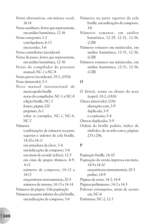 Notas alternativas, em música vocal,         Números na parte superior da cela
          16-14                                       braille, em indicações de compasso,
      Notas auxiliares, letras que representam,       3-6
          em análise harmônica, 12-36              Números romanos, em análise
      Notas com ponto, 1-2                            harmônica, 12-29, 12-31, 12-36,
          com ligaduras, 6-13                         (12B)
          em acordes, 5-6                          Números romanos em maiúsculas, em
      Notas contrabaixo (acordeon)                    análise harmônica, 12-31, 12-36,
      Notas de passo, letras que representam,         (12B)
          em análise harmônica, 12-36              Números romanos em minúsculas, em
      Notas do compilador do presente                 análise harmônica, 12-31, 12-36,
          manual, NC-1 a NC-8                         (12B)
      Notas graves (acordeon), 19-2, (19A)
      Nono (intervalo), 5-3                        O
      Novo manual internacional de
          musicografia braille                     O (letra), acima ou abaixo da nota
          notas do compilador, NC-1 a NC-8             (sopro), 18-2, (18A)
          edição braille, NC-3                     Oitava (intervalo), (5A)
          fontes, página 220                           alterações com, 5-9
          propósito, A-1                               duplicada, 5-9
          sobre os exemplos, NC-1, NC-4,               e o uníssono, 5-4
          NC-7                                     Oitavas duplicadas, 5-9
      Números                                      Ordem do braille padrão, índice de
          combinações de números na parte              símbolos, de acordo com a, páginas
          superior e inferior da cela braille,         233 a 256.
          14-10 a 14-11
          em armadura da clave, 3-4                P
          em indicações de compasso, 3-6
          em sinais de acorde (cifras), 12-5       Paginação braille, 14-10
          em cima de grupos rítmicos, 4-9,         Paginação da versão impressa em tinta,
           4-12                                         14-9 a 14-10
          números de compasso, 14-12 a                  em partituras instrumentais, 20-5
          14-13                                         prefixo, 14-9
          em partituras instrumentais, 20-5        Páginas de notas, 14-2, 14-4
          números de sistema, 14-13 a 14-14        Páginas preliminares, 14-2 a 14-3
      Números de página. Vide paginação            Palavras estrangeiras, sinais de acento
      Números na parte inferior da cela braille,        em, NC-6
          em indicações de compasso, 3-6           Parênteses, NC-2, 12-3



300
 