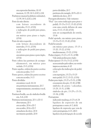 em expressões literárias, 10-10              partes divididas, 20-7
     musicais, 12-39, 14-5, (12C), (14)           partituras de exemplo, 20-9 a 20-11
Parênteses musical (colchetes redondos),          símbolos de clave, 20-3
     12-39, 14-5, (12C), (14)                Passagem alternativa. Vide variantes
Parte de mão direita                         “Ped.” (ou outra indicação para pisar o
     com leitura ascendente de                    pedal), 15-15 a 15-17, 15-20, (15A)
     intervalos, 15-11, (15A)                     com uma estrela debaixo de uma
     e indicações de pedal para piano,            nota, 15-17, 15-20, (15A)
     15-15                                        sem ser acompanhada de estrela,
     em música para piano e órgão,                15-16
     (15A)                                   Pedal apoiado, em música para piano,
Parte de mão esquerda                             15-15 a 15-17, 15-20, (15A)
     com leitura descendente de              Pedal levantado
     intervalos, 15-11, (15A)                     em música para piano, 15-15 a
     e indicações de pedal para piano,            15-20, 15-22, (15A)
     15-15                                        imediatamente, 15-22, (15A)
     em música para piano e para órgão,      Pedais (órgão), 15-27 a 15-31, (15B)
     (15A)                                        Vide ainda pedais para órgão
Parte solista (na partitura de acompa-       Pedais (piano) 15-15 a 15-22, (15A)
     nhamento), em música para                    acrescentados pelo editor, na versão
     teclado, 15-5, (15A)                         impressa em tinta, 6-10
Partes agudas, ordem das partes escritas          colocação das indicações de pedal,
     com em acordes, 5-13                         15-15
Partes graves, ordem das partes escritas          com repetições, 15-23 a 15-25
     com em acordes, 5-13                         meio pedal, 15-17, 15-21, (15A)
Partes divididas                             Pedais para órgão, 15-27 a 15-31, (15B)
     em música vocal, 16-14                       cruzamento dos pés, 15-30, (15B)
     em partituras instrumentais, 20-7            símbolos de ponta / calcanhar,
     temporariamente, em música vocal,            15-29, 15-31, (15B)
     16-14                                        símbolos de pés, 15-29 a 15-31,
Partitura braille, uso de símbolos braille        15-34, (15B)
     em, A-6, (14)                           Pentagrama
Partituras instrumentais, 20-1 a 20-11            indicando mudança, 6-23 a 6-24
     abreviaturas, 20-1                           ligadura de expressão de um
     em acordes, 20-6 a 20-7                      pentagrama a outro, 6-7, (6A)
     em acordes, 20-6 a 20-7                      ligadura de expressão que vem de
     armaduras da clave, 20-4                     outro pentagrama, 6-21, (6C)
     movimento paralelo, 20-8                     ligadura de prolongação de acorde



                                                                                         301
 