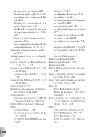 de um pentagrama a outro, (6C)                musical, 14-5, (14)
            ligadura de prolongação de acorde             em indicações de compasso, 3-10
            que vem de outro pentagrama, 6-21,            para música vocal, 16-3
            6-23, (6C)                                    para mudança de página impressa
            ligadura de prolongação de um                 em tinta, 14-9, (14)
            pentagrama a outro, (6C)                      para material literário, 14-6, (14)
            ligadura de prolongação que vem               para paginação impressa em tinta,
            de outro pentagrama, 6-21, 6-23,              14-9, (14)
            (6C)                                          para parte de baixo cifrado, (12B)
            linha reta entre um pentagrama e              para partes vocais, (16A)
            outro, 6-9, (6A)                              para símbolos acrescentados, A-6,
            para instrumentos de percussão de             (14)
            som indeterminado, 18-12 a 18-13              para texto vocal, 14-6, 16-2, (14), (16A)
      Pentagrama para partes agudas, em clave             para tipografias editoriais, 14-15,
            de fá, 2-5                                    (14)
      Pentagrama para partes graves, clave de             símbolos de clave como, 17-3
            sol, 2-5                                 Primeiro dedo (corda), (8B)
      Pestana completa (cordas dedilhadas),          Primeiro dedo (teclado), (8A)
            17-28 a 17-31, (17C)                     Primeira vez, (9B)
      Pestanas (cordas dedilhadas), 17-2, 17-28      Polegar (dedo polegar) (cordas pulsáveis),
            a 17-34, (17C)                                (8B)
            colocação dos símbolos, 17-30 a          Ponta / calcanhar direito, em música
            17-31                                         para órgão, 15-29, (15B)
      Pestana (cordas dedilhadas), 17-28, 17-33      Ponta / calcalnhar esquerdo, em música
            a 17-34, (17C)                                para órgão, 15-29, (15B)
      Pizzicato “Bartok”, 8-9                        Ponto (.)
      Pizzicatos de mão esquerda (instrumen-              depois de abreviaturas, NC-6
            tos de arco), 17-26, (17D)                    depois de indicações de tempo
      Hastes verticais, 13-14                             ou caracter, 14-18
            indicando quase-notas, 13-9, (13A)       Ponto 1, linhas de continuidade na
            Vide ainda símbolos de nota dupla             versão impressa em tinta (baixo
      Polônia, símbolos nacionais, página 229             cifrado), 12-23, (12B)
      Prefixo                                        Ponto 3
            de baixo cifrado, (12B)                       como pontos de rastreio, 6-7, 12-11
            de música para acordeon, 19-1,                depois de abreviatura, 10-4, 19-4
            19-11, (19A)                                  depois de nuances, 10-4
            de símbolos de acorde (cifras), 12-12,        depois de números de compasso,
            (12A)                                         14-12



302
 