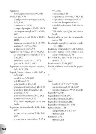 Repetições                                         9-43, (9C)
            barra dupla com pontos, 9-5, (9B)            e em acorde, 9-45
      Braille, 9-14 a 9-53                               e ligaduras de expressão, 9-34, 9-41
            com ligaduras de prolongação, 6-19,          e ligaduras de prolongação, 9-35
            9-26, 9-35                                   e símbolos de expressão, 9-45
            com nuances, 10-20                           e símbolos de oitava, 9-40, 9-43 a
            com pedal para piano, 15-23 a 15-25          9-44
            de compasso completo, 9-33 a 9-46,           Vide ainda repetições parciais em
            (9C)                                         braille
            em música vocal, 16-12 a 16-13,         República Checa, símbolos nacionais da,
            (16D)                                        página 231
            impressas em tinta, 9-5 a 9-13, (9B)    Respiração completa (música vocal),
            parciais, 9-15 a 9-32, (9C)                  16-11, (16C)
            e símbolos de oitava, 9-8               Respiração completa (sopro), 18-4, (16C)
      Repetições em braille, 9-14 a 9-53, (9C)      Retardos, letras representando, em
            de um compasso completo, 9-33 a              análise harmônica, 12-36
            9-46, (9C)                              Retardando, dentro de um grupo
            em música vocal, 16-12, (16D)                rítmico, 13-13
            parciais, 9-15 a 9-32, (9C)             Ritmo mantido, 13-14, (13C)
      Repetições na versão impressa em tinta,       Rússia, símbolos nacionais da, página
            9-5 a 9-13, (9B)                             232
      Repetições parciais em braille, 9-15 a
            9-32, (9C)                              S
            e cadências, 9-32, (9C)
            e dedilhado, 9-31                       Sinal
            e duplicação, 9-28 a 9-29                   braille, 9-13, 9-47 a 9-49, (9C)
            e ligaduras de expressão, 9-21 a 9-25       em música vocal, 16-12. (16D)
            e ligaduras de prolongação, 9-26            na versão impressa, 9-9 a 9-13, (9B)
            e nuances, 9-30                         Segunda vez, (9B)
            e música sem compasso, 9-32 (9C)        Segunda (intervalo), (5A)
            e símbolos de oitava, 9-27              Segundo dedo (corda), (5A)
            Vide ainda repetições totais em         Segundo dedo (corda), (8B)
            braille                                 Segundo dedo (teclado), (8A)
      Repetições totais em braille, 9-33 a 9-46     Semicolcheias, (1A)
            (9C)                                        agrupamento, 4-1, 4-2, 4-5
            retrocesso e repetição, 9-38 a 9-41         trêmulos, (7)
            (9C)                                    Semifusas, (1A)
            e compassos numerados, 9-42 a               trêmulos, (7)



304
 