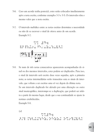 5-6.   Caso um acorde tenha ponto(s), estes serão colocados imediatamente
       após a nota escrita, conforme exemplos 3-3 e 3-5. Os intervalos têm o
       mesmo valor que a nota escrita.


5-7.   O intervalo melódico entre as notas escritas determina a necessidade
       ou não de se escrever o sinal de oitava antes de um acorde.
       Exemplo 5-7.


             %% #D4
       _>_:+9-^e'-z-:-V<k




5-8.   Se mais de três notas consecutivas aparecerem acompanhadas do si-
       nal ou dos mesmos intervalos, estes podem ser duplicados. Para isso,
       o sinal de intervalo será escrito duas vezes seguidas, após a primeira
       nota; as notas intermediárias serão transcritas sem os sinais de inter-
       valo, que voltam a ser escritas uma só vez depois da última nota.
       Se um intervalo duplicado for afetado por uma alteração ou outro
       sinal musicográfico, interrompe-se a duplicação, que poderá ser refei-
       ta a partir do mesmo lugar, desde que a sua continuidade se ajuste às
       normas estabelecidas.
       Exemplo 5-8.


       (a)
                %%#D4
       >/l.:<++:ez'oezz+ o%9?+V<k

                                                                                 39
 