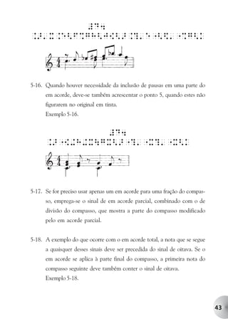 #D4
.>'X.e<F%gH<J{<>.?'e"<$'"%g<k




5-16. Quando houver necessidade da inclusão de pausas em uma parte do
      em acorde, deve-se também acrescentar o ponto 5, quando estes não
      figurarem no original em tinta.
      Exemplo 5-16.


                #D4
      .>"{+H+XgX<>"?'"X?'"X<k




5-17. Se for preciso usar apenas um em acorde para uma fração do compas-
      so, emprega-se o sinal de em acorde parcial, combinado com o de
      divisão do compasso, que mostra a parte do compasso modificado
      pelo em acorde parcial.


5-18. A exemplo do que ocorre com o em acorde total, a nota que se segue
      a quaisquer desses sinais deve ser precedida do sinal de oitava. Se o
      em acorde se aplica à parte final do compasso, a primeira nota do
      compasso seguinte deve também conter o sinal de oitava.
      Exemplo 5-18.




                                                                              43
 