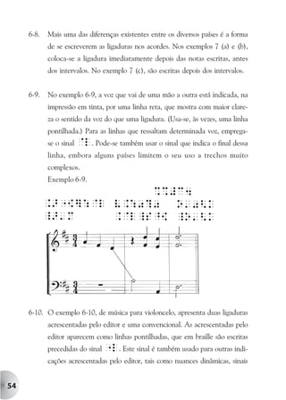 6-8.   Mais uma das diferenças existentes entre os diversos países é a forma
            de se escreverem as ligaduras nos acordes. Nos exemplos 7 (a) e (b),
            coloca-se a ligadura imediatamente depois das notas escritas, antes
            dos intervalos. No exemplo 7 (c), são escritas depois dos intervalos.


     6-9.   No exemplo 6-9, a voz que vai de uma mão a outra está indicada, na
            impressão em tinta, por uma linha reta, que mostra com maior clare-
            za o sentido da voz do que uma ligadura. (Usa-se, às vezes, uma linha
            pontilhada.) Para as linhas que ressaltam determinada voz, emprega-
            se o sinal @l. Pode-se também usar o sinal que indica o final dessa
            linha, embora alguns países limitem o seu uso a trechos muito
            complexos.
            Exemplo 6-9.




     6-10. O exemplo 6-10, de música para violoncelo, apresenta duas ligaduras
            acrescentadas pelo editor e uma convencional. As acrescentadas pelo
            editor aparecem como linhas pontilhadas, que em braille são escritas
            precedidas do sinal "l. Este sinal é também usado para outras indi-
            cações acrescentadas pelo editor, tais como nuances dinâmicas, sinais


54
 