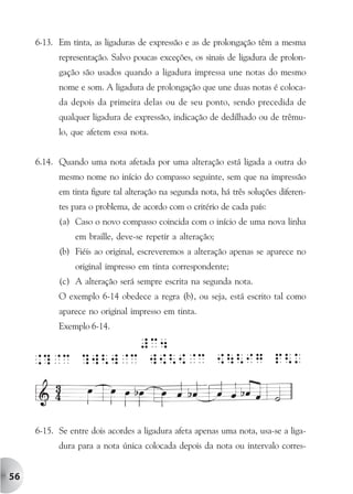 6-13. Em tinta, as ligaduras de expressão e as de prolongação têm a mesma
           representação. Salvo poucas exceções, os sinais de ligadura de prolon-
           gação são usados quando a ligadura impressa une notas do mesmo
           nome e som. A ligadura de prolongação que une duas notas é coloca-
           da depois da primeira delas ou de seu ponto, sendo precedida de
           qualquer ligadura de expressão, indicação de dedilhado ou de trêmu-
           lo, que afetem essa nota.


     6.14. Quando uma nota afetada por uma alteração está ligada a outra do
           mesmo nome no início do compasso seguinte, sem que na impressão
           em tinta figure tal alteração na segunda nota, há três soluções diferen-
           tes para o problema, de acordo com o critério de cada país:
           (a) Caso o novo compasso coincida com o início de uma nova linha
                em braille, deve-se repetir a alteração;
           (b) Fiéis ao original, escreveremos a alteração apenas se aparece no
                original impresso em tinta correspondente;
           (c) A alteração será sempre escrita na segunda nota.
           O exemplo 6-14 obedece a regra (b), ou seja, está escrito tal como
           aparece no original impresso em tinta.
           Exemplo 6-14.




     6-15. Se entre dois acordes a ligadura afeta apenas uma nota, usa-se a liga-
           dura para a nota única colocada depois da nota ou intervalo corres-


56
 