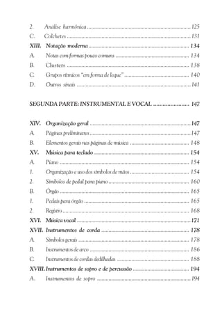 2.      Análise harmônica ........................................................................ 125
C.      Colchetes ...................................................................................... 131
XIII. Notação moderna ...................................................................... 134
A.       Notas com formas pouco comuns ................................................... 134
B.       Clusters ..................................................................................... 138
C.       Grupos rítmicos “em forma de leque” ............................................. 140
D.       Outros sinais ............................................................................... 141


SEGUNDA PARTE: INSTRUMENTAL E VOCAL ....................... 147


XIV. Organização geral ......................................................................147
A.       Páginas preliminares......................................................................147
B.       Elementos gerais nas páginas de música ......................................... 148
XV.      Música para teclado .................................................................. 154
A.       Piano .......................................................................................... 154
1.       Organização e uso dos símbolos de mãos ......................................... 154
2.       Símbolos de pedal para piano ........................................................ 160
B.       Órgão .......................................................................................... 165
1.       Pedais para órgão ......................................................................... 165
2.       Registro ........................................................................................ 168
XVI. Música vocal ...............................................................................171
XVII. Instrumentos de corda ............................................................. 178
A.       Símbolos gerais ............................................................................. 178
B.       Instrumentos de arco ..................................................................... 186
C.       Instrumentos de cordas dedilhadas .................................................. 188
XVIII. Instrumentos de sopro e de percussão ....................................... 194
A.       Instrumentos de sopro ................................................................. 194
 
