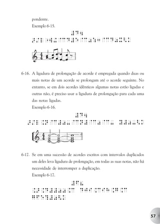 pondente.
      Exemplo 6-15.




6-16. A ligadura de prolongação de acorde é empregada quando duas ou
      mais notas de um acorde se prolongam até o acorde seguinte. No
      entanto, se em dois acordes idênticos algumas notas estão ligadas e
      outras não, é preciso usar a ligadura de prolongação para cada uma
      das notas ligadas.
      Exemplo 6-16.




6-17. Se em uma sucessão de acordes escritos com intervalos duplicados
      um deles leva ligadura de prolongação, em todas as suas notas, não há
      necessidade de interromper a duplicação.
      Exemplo 6-17.




                                                                              57
 