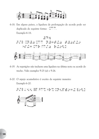 6-18. Em alguns países, a ligadura de prolongação de acorde pode ser
           duplicada da seguinte forma:   .cc.
           Exemplo 6-18.




     6-19. As repetições não incluem uma ligadura na última nota ou acorde do
           trecho. Vide exemplos 9-25 (a) e 9-26.


     6-20. O arpejo acumulativo é escrito da seguinte maneira:
           Exemplo 6-20.




58
 
