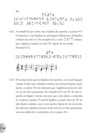 (b)




     6-22. A exemplo do que ocorre com a ligadura de expressão, os pontos 4-5-
           6 antepostos a uma ligadura de prolongação indicam que tal ligadura
           continua em outra voz. No exemplo 6-22, o sinal ._@c esclarece
           que a ligadura continua na nota “fá”, depois do em acorde.
           Exemplo 6-22.




     6.23. Da mesma forma que nas ligaduras de expressão, nas de prolongação
           o ponto 5 indica que a ligadura continua em outro pentagrama. Igual-
           mente, os pontos 4-6 nos informam que a ligadura procede de outra
           voz ou de outro pentagrama. No exemplo 6-23, um “fá” de mão es-
           querda está ligado à mesma nota para que a mão direita a mantenha
           no compasso seguinte. O sinal de ligadura se repete antes do “fá” da
           mão direita; contudo, como a nota aparece depois de um em acorde,
           fica claro que a ligadura tem que vir de outra voz ou outro pentagrama,
           sem necessidade de se anteporem a ele os pontos 4-6.




60
 