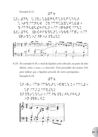 Exemplo 6-23.




6-24. No exemplo 6-24, o sinal de ligadura está colocado, na parte de mão
      direita, entre a nota e o intervalo. Vem precedido dos pontos 4-6,
      para indicar que a ligadura procede de outro pentagrama.
      Exemplo 6-24.




                                                                            61
 