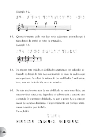 Exemplo 8-2.




     8-3.   Quando o mesmo dedo toca duas notas adjacentes, esta indicação é
            feita depois de ambas as notas ou intervalos.
            Exemplo 8-3.




     8-4.   Na música para teclado, os dedilhados alternativos são indicados co-
            locando-se depois de cada nota ou intervalo os sinais de dedos a que
            correspondem. A ordem de colocação dos dedilhados é irrelevante,
            mas, uma vez estabelecida, deve ser mantida.


     8-5.   Se num trecho com mais de um dedilhado se omite uma delas, em
            uma ou várias notas, o seu lugar deve ser coberto com o ponto 6, caso
            a omitida for o primeiro dedilhado, ou com o ponto 3, se a omissão
            recair no segundo dedilhado. Tal procedimento diz respeito unica-
            mente à música para teclado.
            Exemplo 8-5.




66
 