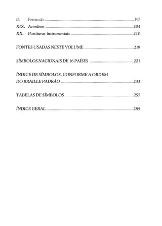 B.       Percussão ..................................................................................... 197
XIX. Acordeon ................................................................................... 204
XX.      Partituras instrumentais ........................................................... 210


FONTES USADAS NESTE VOLUME ...............................................219


SÍMBOLOS NACIONAIS DE 16 PAÍSES ......................................... 221


ÍNDICE DE SÍMBOLOS, CONFORME A ORDEM
DO BRAILLE PADRÃO .................................................................... 233


TABELAS DE SÍMBOLOS ................................................................. 257


ÍNDICE GERAL .................................................................................. 285
 