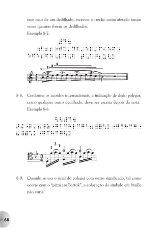 rece mais de um dedilhado, escrever o trecho assim afetado tantas
            vezes quantas forem os dedilhados.
            Exemplo 8-7.




     8-8.   Conforme os acordos internacionais, a indicação de dedo polegar,
            como qualquer outro dedilhado, deve ser escrita depois da nota.
            Exemplo 8-8.




     8-9.   Quando se usa o sinal do polegar com outro significado, tal como
            ocorre com o “pizzicato Bartok”, a colocação do símbolo em braille
            não varia.




68
 