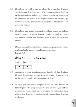 9-5.   O sinal que em braille representa a barra dupla precedida de pontos
       que designam o final de uma repetição é transcrito depois do último
       sinal correspondente à última nota escrita antes de seu aparecimen-
       to, sem espaço em branco. Caso esteja no meio de um compasso que
       continua na mesma linha em braille, é seguido do hífen musical e um
       espaço em branco.


9-6.   O sinal que representa a barra dupla seguida de pontos, que indica o
       início de uma repetição e os sinais de primeira e segunda vez, apare-
       cem antes do primeiro sinal da música a que se refere, sem espaço em
       branco.


9-7.   Quando existem finais adicionais ou numerações pouco usuais, a trans-
       crição em braille segue o original impresso em tinta.
       Exemplo 9-7.




9-8.   A nota que se segue a quaisquer desses sinais levará sinal de oitava.
       Os sinais de primeira e segunda vez terão o ponto 3, sempre que o
       sinal seguinte contenha alguns dos pontos 1, 2 ou 3.


9-9.   Os sinais que representam o segno e a coda na forma impressa em
       tinta são precedidos e seguidos de um espaço em branco, devendo ser
       colocados no mesmo lugar em que aparecem no original. Em alguns
       países o sinal de coda é precedido, mas não acompanhado de espaço
       em branco.


                                                                               73
 