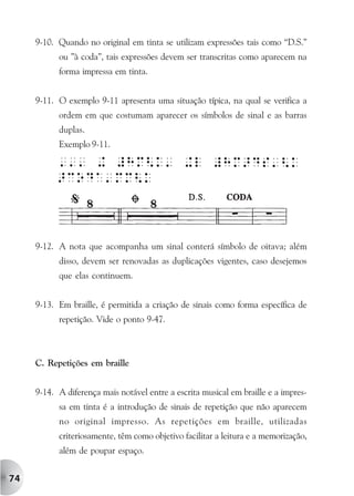 9-10. Quando no original em tinta se utilizam expressões tais como “D.S.”
           ou ”à coda”, tais expressões devem ser transcritas como aparecem na
           forma impressa em tinta.


     9-11. O exemplo 9-11 apresenta uma situação típica, na qual se verifica a
           ordem em que costumam aparecer os símbolos de sinal e as barras
           duplas.
           Exemplo 9-11.




     9-12. A nota que acompanha um sinal conterá símbolo de oitava; além
           disso, devem ser renovadas as duplicações vigentes, caso desejemos
           que elas continuem.


     9-13. Em braille, é permitida a criação de sinais como forma específica de
           repetição. Vide o ponto 9-47.



     C. Repetições em braille


     9-14. A diferença mais notável entre a escrita musical em braille e a impres-
           sa em tinta é a introdução de sinais de repetição que não aparecem
           no original impresso. As repetições em braille, utilizadas
           criteriosamente, têm como objetivo facilitar a leitura e a memorização,
           além de poupar espaço.


74
 