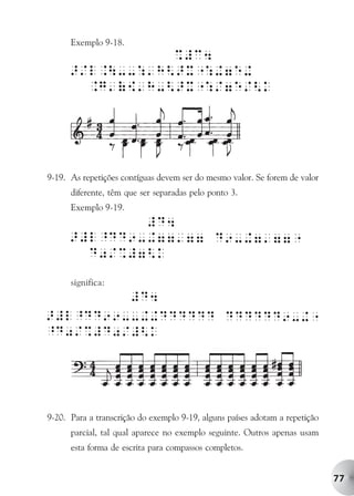 Exemplo 9-18.




9-19. As repetições contíguas devem ser do mesmo valor. Se forem de valor
      diferente, têm que ser separadas pelo ponto 3.
      Exemplo 9-19.




      significa:




9-20. Para a transcrição do exemplo 9-19, alguns países adotam a repetição
      parcial, tal qual aparece no exemplo seguinte. Outros apenas usam
      esta forma de escrita para compassos completos.


                                                                             77
 