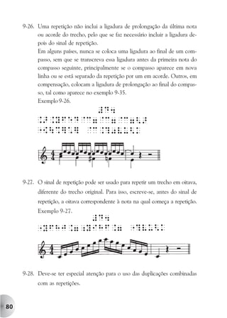 9-26. Uma repetição não inclui a ligadura de prolongação da última nota
           ou acorde do trecho, pelo que se faz necessário incluir a ligadura de-
           pois do sinal de repetição.
           Em alguns países, nunca se coloca uma ligadura ao final de um com-
           passo, sem que se transcreva essa ligadura antes da primeira nota do
           compasso seguinte, principalmente se o compasso aparece em nova
           linha ou se está separado da repetição por um em acorde. Outros, em
           compensação, colocam a ligadura de prolongação ao final do compas-
           so, tal como aparece no exemplo 9-35.
           Exemplo 9-26.




     9-27. O sinal de repetição pode ser usado para repetir um trecho em oitava,
           diferente do trecho original. Para isso, escreve-se, antes do sinal de
           repetição, a oitava correspondente à nota na qual começa a repetição.
           Exemplo 9-27.




     9-28. Deve-se ter especial atenção para o uso das duplicações combinadas
           com as repetições.



80
 