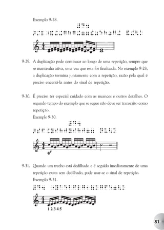 Exemplo 9-28.




9-29. A duplicação pode continuar ao longo de uma repetição, sempre que
      se mantenha ativa, uma vez que esta for finalizada. No exemplo 9-28,
      a duplicação termina juntamente com a repetição, razão pela qual é
      preciso encerrá-la antes do sinal de repetição.


9-30. É preciso ter especial cuidado com as nuances e outros detalhes. O
      segundo tempo do exemplo que se segue não deve ser transcrito como
      repetição.
      Exemplo 9-30.




9-31. Quando um trecho está dedilhado e é seguido imediatamente de uma
      repetição exata sem dedilhado, pode usar-se o sinal de repetição.
      Exemplo 9-31.




                                                                             81
 
