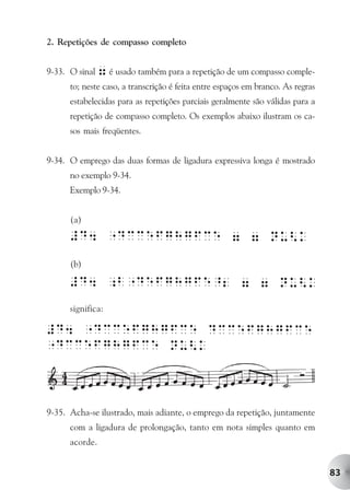 2. Repetições de compasso completo


9-33. O sinal 7 é usado também para a repetição de um compasso comple-
      to; neste caso, a transcrição é feita entre espaços em branco. As regras
      estabelecidas para as repetições parciais geralmente são válidas para a
      repetição de compasso completo. Os exemplos abaixo ilustram os ca-
      sos mais freqüentes.


9-34. O emprego das duas formas de ligadura expressiva longa é mostrado
      no exemplo 9-34.
      Exemplo 9-34.


      (a)



      (b)



      significa:




9-35. Acha-se ilustrado, mais adiante, o emprego da repetição, juntamente
      com a ligadura de prolongação, tanto em nota simples quanto em
      acorde.


                                                                                 83
 