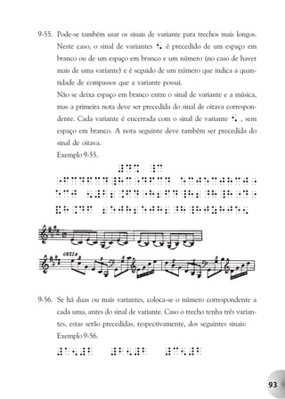 9-55. Pode-se também usar os sinais de variante para trechos mais longos.
      Neste caso, o sinal de variantes   5 é precedido de um espaço em
      branco ou de um espaço em branco e um número (no caso de haver
      mais de uma variante) e é seguido de um número que indica a quan-
      tidade de compassos que a variante possui.
      Não se deixa espaço em branco entre o sinal de variante e a música,
      mas a primeira nota deve ser precedida do sinal de oitava correspon-
      dente. Cada variante é encerrada com o sinal de variante     5 , sem
      espaço em branco. A nota seguinte deve também ser precedida do
      sinal de oitava.
      Exemplo 9-55.




9-56. Se há duas ou mais variantes, coloca-se o número correspondente a
      cada uma, antes do sinal de variante. Caso o trecho tenha três varian-
      tes, estas serão precedidas, respectivamente, dos seguintes sinais:
      Exemplo 9-56.




                                                                               93
 
