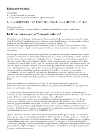 Educação inclusiva
QUESTÕES
1. O que você entende por Inclusão?
2. De que modo você tem vivenciado esse aspecto na escola?
1- CONSTRUINDO UMA EDUCAÇÃO INCLUSIVA MULTICULTURAL
Objetivo específico:
• Analisar criticamente os desafios, limites e potenciais de uma educação inclusiva multicultural
1.1. O que entendemos por “educação inclusiva”
O sentido e a ação da Educação Inclusiva estão diretamente envolvidos com a concepção (pessoal, social,
cultural, filosófica e/ou política) que se tem sobre esse termo. Quando falamos em incluir alguém ou algum
grupo social, vêm à tona vários conceitos que estão intimamente ligados a ela.
Falar em “incluir” pressupõe pensar sobre diversidade, diferença, deficiência, inclusão, exclusão, dentre
outros termos que nos surgem na mente, quando solicitados a nos posicionarmos ou agirmos em relação a
essa questão.
Mas, será que conhecemos os verdadeiros significados que esses termos encerram? Será que temos a mesma
concepção ou ideia sobre eles? Muito provavelmente, não. Na verdade, na maior parte do tempo, tendemos a
agir sem pensar sobre os sentidos e os significados (e sobre a “bagagem” sociocultural) que essas palavras
carregam. Quando falamos de inclusão ou exclusão escolar, temos que pensar que essas expressões não se
constituem no vazio, de forma isolada, como um pensamento puro. Na realidade, elas carregam no seu bojo
toda uma trama de estruturas e relações sociais e de poder que terminam por caracterizá-las e por dar-lhes
este ou aquele significado. Isto significa dizer que esses conceitos podem ter significados distintos e até
mesmo antagônicos, variando de acordo com os efeitos de sentido, as referências, as experiências e
concepções de cada grupo social e de cada indivíduo. Dessa forma, cada grupo social ou indivíduo vai
determinar a sua visão sobre cada conceito, termo ou expressão envolvida, e isto pode traduzir, em alguns
casos, uma total polissemia, uma alteração, distorção ou mesmo incompreensão sobre os mesmos (SILVA,
2000).
Então, como podemos ter clareza sobre que “tipo” de educação inclusiva estamos propondo
e executando em nossas escolas? Precisamos, antes de tudo, definir o que entendemos ou que significados
damos aos seus conceitos-chave.
A necessidade de se desenvolver uma educação inclusiva nas escolas tem se tornado um discurso quase
consensual por uma parte significativa dos educadores a partir da década de noventa. Contudo, o que fez com
que esse discurso se tornasse relevante para sociedade e para a educação?
A resposta a esta questão encontra suas bases nas lutas e conquistas da sociedade civil por seus direitos
sociais, como consequência de um descontentamento originado pela discriminação e pela exclusão de
inúmeros grupos considerados minoritários. Na América Latina, e especificamente no Brasil, isso tem se
traduzido por meio das lutas de grupos ligados ao movimento negro, aos indígenas, aos homossexuais e aos
portadores de “deficiências”, ente outros, contra práticas homogeneizadoras, que vêm se articulando com
mais força desde os anos 80 (CANEN & MOREIRA, 2001).
Quando falamos de “exclusão”, temos de estar atentos às variadas formas que ela assume e aos diferentes
grupos que ela atinge. A história da humanidade tem sido testemunha de episódios contínuos e variados de
exclusão ao longo dos tempos. O que nos faz afirmar que a exclusão não está limitada apenas aos portadores
de necessidades educacionais especiais, como muitos pensam. Ela ultrapassa as fronteiras das chamadas
“deficiências” (diferenças consideradas mais visíveis e perceptíveis), alcançando outros grupos (sociais, raciais,
étnicos, culturais, religiosos, de gênero e sexuais), promovendo a desigualdade e a injustiça social da mesma
forma preconceituosa esegregante.
 