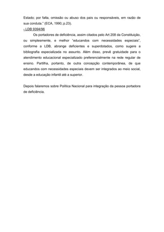 Estado; por falta, omissão ou abuso dos pais ou responsáveis, em razão de
sua conduta.” (ECA, 1990,:p.23).
- LDB 9394/96
Os portadores de deficiência, assim citados pelo Art 208 da Constituição,
ou simplesmente, e melhor “educandos com necessidades especiais”,
conforme a LDB, abrange deficientes e superdotados, como sugere a
bibliografia especializada no assunto. Além disso, prevê gratuidade para o
atendimento educacional especializado preferencialmente na rede regular de
ensino. Partilha, portanto, de outra concepção contemporânea, de que
educandos com necessidades especiais devem ser integrados ao meio social,
desde a educação infantil até a superior.
Depois falaremos sobre Política Nacional para integração da pessoa portadora
de deficiência.
 
