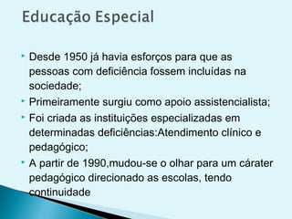  Desde 1950 já havia esforços para que as
pessoas com deficiência fossem incluídas na
sociedade;
 Primeiramente surgiu como apoio assistencialista;
 Foi criada as instituições especializadas em
determinadas deficiências:Atendimento clínico e
pedagógico;
 A partir de 1990,mudou-se o olhar para um cárater
pedagógico direcionado as escolas, tendo
continuidade
 