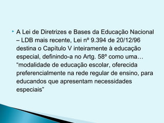  A Lei de Diretrizes e Bases da Educação Nacional
– LDB mais recente, Lei nº 9.394 de 20/12/96
destina o Capítulo V inteiramente à educação
especial, definindo-a no Artg. 58º como uma…
“modalidade de educação escolar, oferecida
preferencialmente na rede regular de ensino, para
educandos que apresentam necessidades
especiais” 
 