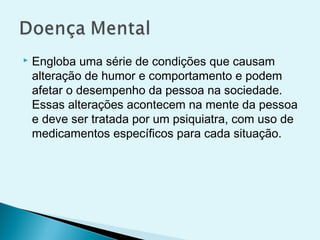 Engloba uma série de condições que causam
alteração de humor e comportamento e podem
afetar o desempenho da pessoa na sociedade.
Essas alterações acontecem na mente da pessoa
e deve ser tratada por um psiquiatra, com uso de
medicamentos específicos para cada situação.
 
 