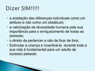  a aceitação das diferenças individuais como um
atributo e não como um obstáculo;
 a valorização da diversidade humana pela sua
importância para o enriquecimento de todas as
pessoas;
 o direito de pertencer e não de ficar de fora;
 Estimular a criança e incentivá-la durante toda a
sua vida é fundamental para um adulto de
sucesso pessoal;
 