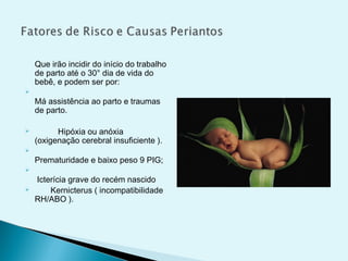 Que irão incidir do início do trabalho
de parto até o 30° dia de vida do
bebê, e podem ser por:

Má assistência ao parto e traumas
de parto.
 Hipóxia ou anóxia
(oxigenação cerebral insuficiente ).

Prematuridade e baixo peso 9 PIG;

Icterícia grave do recém nascido
 Kernicterus ( incompatibilidade
RH/ABO ).
 
