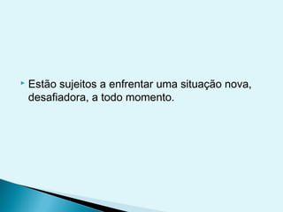  Estão sujeitos a enfrentar uma situação nova,
desafiadora, a todo momento.
 