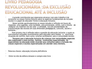  A grande contribuição que esperamos alcançar com este trabalho é de
esclarecer os nossos futuros leitores sobre os aspectos fundamentais da inclusão
escolar e o papel do educador frente à educação inclusiva.
 Nesse sentido aprofundaremos os nossos estudos e reflexão em busca de
respostas, uma sugestão, uma novidade, uma provocação, enfim, com o intuito de
elaborar um material rico de valor e utilidade, rico em possibilidades de
transformação das escolas em suas dimensões pedagógicas, culturais, sociais e
humanas..
 Este projeto visa à reflexão sobre a questão da educação inclusiva e quais os
instrumentos utilizados recentemente pelo educador para mediar e solucionar
situações de conflito, bem como; orientar professores, pais e comunidade escolar.
 Veremos que a educação inclusiva de crianças com necessidades especiais
têm mobilizado o meio escolar, familiar, instituições especializadas. Os
especialistas na educação estão revendo seus conceitos sobre a inclusão das
classes especiais e escolas especializadas em atender esta clientela.
 Palavras-chaves: educação,inclusiva,deficiência

  Entre no site da editora Amazon e compre este livro
 