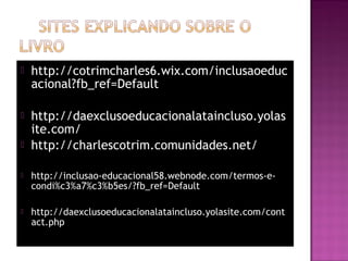  http://cotrimcharles6.wix.com/inclusaoeduc
acional?fb_ref=Default
 http://daexclusoeducacionalataincluso.yolas
ite.com/
 http://charlescotrim.comunidades.net/
 http://inclusao-educacional58.webnode.com/termos-e-
condi%c3%a7%c3%b5es/?fb_ref=Default
 http://daexclusoeducacionalataincluso.yolasite.com/cont
act.php
 