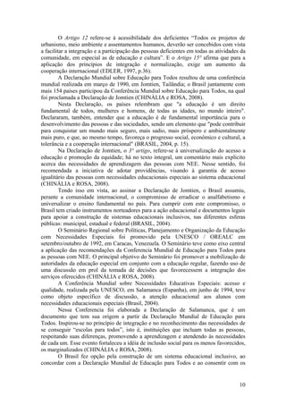 O Artigo 12 refere-se à acessibilidade dos deficientes “Todos os projetos de
urbanismo, meio ambiente e assentamentos humanos, deverão ser concebidos com vista
a facilitar a integração e a participação das pessoas deficientes em todas as atividades da
comunidade, em especial as de educação e cultura”. E o Artigo 15° afirma que para a
aplicação dos princípios de integração e normalização, exige um aumento da
cooperação internacional (EDLER, 1997, p.36).
A Declaração Mundial sobre Educação para Todos resultou de uma conferência
mundial realizada em março de 1990, em Jomtien, Tailândia; o Brasil juntamente com
mais 154 paises participou da Conferência Mundial sobre Educação para Todos, na qual
foi proclamada a Declaração de Jomtien (CHINÁLIA e ROSA, 2008).
Nesta Declaração, os países relembram que "a educação é um direito
fundamental de todos, mulheres e homens, de todas as idades, no mundo inteiro".
Declararam, também, entender que a educação é de fundamental importância para o
desenvolvimento das pessoas e das sociedades, sendo um elemento que "pode contribuir
para conquistar um mundo mais seguro, mais sadio, mais próspero e ambientalmente
mais puro, e que, ao mesmo tempo, favoreça o progresso social, econômico e cultural, a
tolerância e a cooperação internacional" (BRASIL, 2004, p. 15).
Na Declaração de Jomtien, o 3° artigo, refere-se à universalização do acesso a
educação e promoção da equidade; há no texto integral, um comentário mais explicito
acerca das necessidades de aprendizagem das pessoas com NEE. Nesse sentido, foi
recomendada a iniciativa de adotar providências, visando à garantia de acesso
igualitário das pessoas com necessidades educacionais especiais ao sistema educacional
(CHINÁLIA e ROSA, 2008).
Tendo isso em vista, ao assinar a Declaração de Jomtien, o Brasil assumiu,
perante a comunidade internacional, o compromisso de erradicar o analfabetismo e
universalizar o ensino fundamental no país. Para cumprir com este compromisso, o
Brasil tem criado instrumentos norteadores para a ação educacional e documentos legais
para apoiar a construção de sistemas educacionais inclusivos, nas diferentes esferas
públicas: municipal, estadual e federal (BRASIL, 2004).
O Seminário Regional sobre Políticas, Planejamento e Organização da Educação
com Necessidades Especiais foi promovido pela UNESCO / OREALC em
setembro/outubro de 1992, em Caracas, Venezuela. O Seminário teve como eixo central
a aplicação das recomendações da Conferencia Mundial de Educação para Todos para
as pessoas com NEE. O principal objetivo do Seminário foi promover a mobilização de
autoridades da educação especial em conjunto com a educação regular, fazendo uso de
uma discussão em prol da tomada de decisões que favorecessem a integração dos
serviços oferecidos (CHINÁLIA e ROSA, 2008).
A Conferência Mundial sobre Necessidades Educativas Especiais: acesso e
qualidade, realizada pela UNESCO, em Salamanca (Espanha), em junho de 1994, teve
como objeto específico de discussão, a atenção educacional aos alunos com
necessidades educacionais especiais (Brasil, 2004).
Nessa Conferencia foi elaborada a Declaração de Salamanca, que é um
documento que tem sua origem a partir da Declaração Mundial de Educação para
Todos. Inspirou-se no princípio de integração e no reconhecimento das necessidades de
se conseguir “escolas para todos”, isto é, instituições que incluam todas as pessoas,
respeitando suas diferenças, promovendo a aprendizagem e atendendo às necessidades
de cada um. Esse evento fortaleceu a idéia de inclusão social para os menos favorecidos,
os marginalizados (CHINÁLIA e ROSA, 2008).
O Brasil fez opção pela construção de um sistema educacional inclusivo, ao
concordar com a Declaração Mundial de Educação para Todos e ao consentir com os
10
 