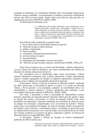 resultados de Salamanca na “Conferência Mundial sobre Necessidades Educacionais
Especiais: acesso e qualidade”. Esse documento é o primeiro a mencionar a educação de
pessoas com NEE na escola regular. Propõe ainda, uma Linha de Ação que deve ser
seguida pelos governos (CHINÁLIA e ROSA, 2008).
Na Declaração de Salamanca se lê:
[...] reafirmamos, pela presente Declaração, nosso compromisso com a
Educação para todos, reconhecendo a necessidade e a urgência de ser o
ensino ministrado, no sistema comum de educação, a todas as crianças,
jovens e adultos com necessidades educativas especiais, e apoiamos, além
disso, a Linha de Ação para as Necessidades Educativas Especiais cujo
espírito, refletido em suas disposições e recomendações, deve orientar a
organizações e governos (CORDE, 1994, p.14).
Essa linha de Ação compreende os seguintes itens:
I – Novas idéias sobre as necessidades educativas especiais
II – Diretrizes de ação no plano nacional:
a) política e organização;
b) fatores escolares;
c) contratação e formação de pessoal docente;
d) serviços externos de apoio;
e) áreas prioritárias;
f) participação da comunidade e recursos necessários.
III – Diretrizes de ação no plano regional e internacional (CORDE, 1994, p.19).
Desta forma ressalta-se que, ao assinar esta Declaração, o Brasil comprometeu-
se com o alcance dos objetivos propostos, que visam à transformação dos sistemas de
educação em sistemas educacionais inclusivos.
Em consonância com os instrumentos legais acima mencionados, o Brasil
elaborou documentos norteadores para a prática educacional, visando especialmente
superar a tradição segregatória da atenção ao segmento populacional constituído de
crianças, jovens e adultos com necessidades educacionais especiais.
O documento "Saberes e Práticas da Inclusão na Educação Infantil", publicado
em 2003, aponta para a necessidade de apoiar as creches e as escolas de educação
infantil, a fim de garantir, a essa população, condições de acessibilidade física e de
acessibilidade a recursos materiais e técnicos apropriados para responder a suas
necessidades educacionais especiais (CHINALIA e ROSA, 2008).
Para tanto, o documento se refere à necessidade de "disponibilizar recursos
humanos capacitados em educação especial/ educação infantil para dar suporte e apoio
ao docente das creches e pré-escolas, ou centros de educação infantil, assim como
possibilitar sua capacitação e educação continuada, por intermédio da oferta de cursos
ou estágios em instituições comprometidas com o movimento da inclusão". Orienta,
ainda, sobre a necessidade de divulgação "da visão de educação infantil, na perspectiva
da inclusão", para as famílias, a comunidade escolar e a sociedade em geral, bem como
do estabelecimento de parcerias com a área da Saúde e da Assistência Social; de forma
que "possam constituir-se em recursos de apoio, cooperação e suporte", no processo de
desenvolvimento da criança (BRASIL, 2004).
O documento “Saberes e Práticas da Inclusão no Ensino Fundamental”
publicado em 2003 reconhece que:
Toda pessoa tem direito à educação, independentemente de gênero, etnia,
deficiência, idade, classe social ou qualquer outra condição; o acesso à
11
 