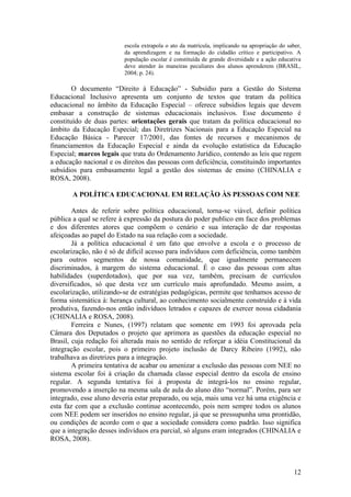 escola extrapola o ato da matrícula, implicando na apropriação do saber,
da aprendizagem e na formação do cidadão crítico e participativo. A
população escolar é constituída de grande diversidade e a ação educativa
deve atender às maneiras peculiares dos alunos aprenderem (BRASIL,
2004; p. 24).
O documento “Direito à Educação” - Subsídio para a Gestão do Sistema
Educacional Inclusivo apresenta um conjunto de textos que tratam da política
educacional no âmbito da Educação Especial – oferece subsídios legais que devem
embasar a construção de sistemas educacionais inclusivos. Esse documento é
constituído de duas partes: orientações gerais que tratam da política educacional no
âmbito da Educação Especial; das Diretrizes Nacionais para a Educação Especial na
Educação Básica - Parecer 17/2001, das fontes de recursos e mecanismos de
financiamentos da Educação Especial e ainda da evolução estatística da Educação
Especial; marcos legais que trata do Ordenamento Jurídico, contendo as leis que regem
a educação nacional e os direitos das pessoas com deficiência, constituindo importantes
subsídios para embasamento legal a gestão dos sistemas de ensino (CHINALIA e
ROSA, 2008).
A POLÍTICA EDUCACIONAL EM RELAÇÃO ÀS PESSOAS COM NEE
Antes de referir sobre política educacional, torna-se viável, definir política
pública a qual se refere à expressão da postura do poder publico em face dos problemas
e dos diferentes atores que compõem o cenário e sua interação de dar respostas
afeiçoadas ao papel do Estado na sua relação com a sociedade.
Já a política educacional é um fato que envolve a escola e o processo de
escolarização, não é só de difícil acesso para indivíduos com deficiência, como também
para outros segmentos de nossa comunidade, que igualmente permanecem
discriminados, à margem do sistema educacional. É o caso das pessoas com altas
habilidades (superdotados), que por sua vez, também, precisam de currículos
diversificados, só que desta vez um currículo mais aprofundado. Mesmo assim, a
escolarização, utilizando-se de estratégias pedagógicas, permite que tenhamos acesso de
forma sistemática à: herança cultural, ao conhecimento socialmente construído e à vida
produtiva, fazendo-nos então indivíduos letrados e capazes de exercer nossa cidadania
(CHINALIA e ROSA, 2008).
Ferreira e Nunes, (1997) relatam que somente em 1993 foi aprovada pela
Câmara dos Deputados o projeto que aprimora as questões da educação especial no
Brasil, cuja redação foi alterada mais no sentido de reforçar a idéia Constitucional da
integração escolar, pois o primeiro projeto inclusão de Darcy Ribeiro (1992), não
trabalhava as diretrizes para a integração.
A primeira tentativa de acabar ou amenizar a exclusão das pessoas com NEE no
sistema escolar foi à criação da chamada classe especial dentro da escola de ensino
regular. A segunda tentativa foi à proposta de integrá-los no ensino regular,
promovendo a inserção na mesma sala de aula do aluno dito “normal”. Porém, para ser
integrado, esse aluno deveria estar preparado, ou seja, mais uma vez há uma exigência e
esta faz com que a exclusão continue acontecendo, pois nem sempre todos os alunos
com NEE podem ser inseridos no ensino regular, já que se pressupunha uma prontidão,
ou condições de acordo com o que a sociedade considera como padrão. Isso significa
que a integração desses indivíduos era parcial, só alguns eram integrados (CHINALIA e
ROSA, 2008).
12
 
