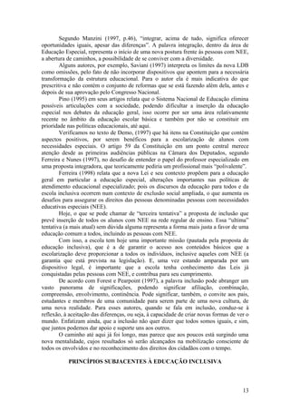 Segundo Manzini (1997, p.46), “integrar, acima de tudo, significa oferecer
oportunidades iguais, apesar das diferenças”. A palavra integração, dentro da área de
Educação Especial, representa o início de uma nova postura frente às pessoas com NEE,
a abertura de caminhos, a possibilidade de se conviver com a diversidade.
Alguns autores, por exemplo, Saviani (1997) interpreta os limites da nova LDB
como omissões, pelo fato de não incorporar dispositivos que apontem para a necessária
transformação da estrutura educacional. Para o autor ela é mais indicativa do que
prescritiva e não contém o conjunto de reformas que se está fazendo além dela, antes e
depois de sua aprovação pelo Congresso Nacional.
Pino (1995) em seus artigos relata que o Sistema Nacional de Educação elimina
possíveis articulações com a sociedade, podendo dificultar a inserção da educação
especial nos debates da educação geral, isso ocorre por ser uma área relativamente
recente no âmbito da educação escolar básica e também por não se constituir em
prioridade nas políticas educacionais, até aqui.
Verificamos no texto de Demo, (1997) que há itens na Constituição que contém
aspectos positivos, por serem benéficos para a escolarização de alunos com
necessidades especiais. O artigo 59 da Constituição em um ponto central merece
atenção desde as primeiras audiências públicas na Câmara dos Deputados, segundo
Ferreira e Nunes (1997), no desafio de entender o papel do professor especializado em
uma proposta integradora, que teoricamente pediria um profissional mais “polivalente”.
Ferreira (1998) relata que a nova Lei e seu contexto propõem para a educação
geral em particular a educação especial, alterações importantes nas políticas de
atendimento educacional especializado; pois os discursos da educação para todos e da
escola inclusiva ocorrem num contexto de exclusão social ampliada, o que aumenta os
desafios para assegurar os direitos das pessoas denominadas pessoas com necessidades
educativas especiais (NEE).
Hoje, o que se pode chamar de “terceira tentativa” a proposta de inclusão que
prevê inserção de todos os alunos com NEE na rede regular de ensino. Essa “ultima”
tentativa (a mais atual) sem dúvida alguma representa a forma mais justa a favor de uma
educação comum a todos, incluindo as pessoas com NEE.
Com isso, a escola tem hoje uma importante missão (pautada pela proposta de
educação inclusiva), que é a de garantir o acesso aos conteúdos básicos que a
escolarização deve proporcionar a todos os indivíduos, inclusive aqueles com NEE (a
garantia que está prevista na legislação). E, uma vez estando amparada por um
dispositivo legal, é importante que a escola tenha conhecimento das Leis já
conquistadas pelas pessoas com NEE, e contribua para seu cumprimento.
De acordo com Forest e Pearpoint (1997), a palavra inclusão pode abranger um
vasto panorama de significações, podendo significar afiliação, combinação,
compreensão, envolvimento, continência. Pode significar, também, o convite aos pais,
estudantes e membros de uma comunidade para serem parte de uma nova cultura, de
uma nova realidade. Para esses autores, quando se fala em inclusão, conduz-se à
reflexão, à aceitação das diferenças, ou seja, à capacidade de criar novas formas de ver o
mundo. Enfatizam ainda, que a inclusão não quer dizer que todos somos iguais, e sim,
que juntos podemos dar apoio e suporte uns aos outros.
O caminho até aqui já foi longo, mas parece que aos poucos está surgindo uma
nova mentalidade, cujos resultados só serão alcançados na mobilização consciente de
todos os envolvidos e no reconhecimento dos direitos dos cidadãos com o tempo.
PRINCÍPIOS SUBJACENTES À EDUCAÇÃO INCLUSIVA
13
 