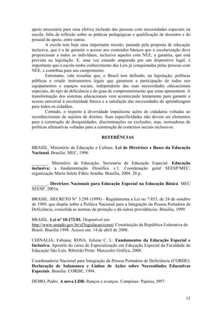 apoio necessária para uma efetiva inclusão das pessoas com necessidades especiais na
escola; falta de reflexão sobre as práticas pedagógicas e qualificação de docentes e do
pessoal de apoio, entre outras.
A escola tem hoje uma importante missão, pautada pela proposta de educação
inclusiva, que é a de garantir o acesso aos conteúdos básicos que a escolarização deve
proporcionar a todos os indivíduos, inclusive aqueles com NEE, a garantia, que está
prevista na legislação. E, uma vez estando amparada por um dispositivo legal, é
importante que a escola tenha conhecimento das Leis já conquistadas pelas pessoas com
NEE, e contribua para seu cumprimento.
Entretanto, vale ressaltar que, o Brasil tem definido, na legislação, políticas
públicas e criado instrumentos legais que garantem a participação de todos nos
equipamentos e espaços sociais, independente das suas necessidades educacionais
especiais, do tipo de deficiência e do grau de comprometimento que estas apresentem. A
transformação dos sistemas educacionais vem acontecendo lentamente para garantir o
acesso universal à escolaridade básica e a satisfação das necessidades de aprendizagem
para todos os cidadãos.
Contudo, o respeito à diversidade impulsiona ações de cidadania voltadas ao
reconhecimento de sujeitos de direitos. Suas especificidades não devem ser elementos
para a construção de desigualdades, discriminações ou exclusões, mas, norteadoras de
políticas afirmativas voltadas para a construção de contextos sociais inclusivos.
REFERÊNCIAS
BRASIL, Ministério da Educação e Cultura. Lei de Diretrizes e Bases da Educação
Nacional. Brasília: MEC, 1996.
_______. Ministério da Educação, Secretaria de Educação Especial. Educação
inclusiva: a fundamentação filosófica v.1. Coordenação geral SEESP/MEC;
organização Maria Salete Fábio Aranha. Brasília, 2004. 28 p.
_______. Diretrizes Nacionais para Educação Especial na Educação Básica. MEC
SEESP, 2001a.
BRASIL. DECRETO N° 3.298 (1999) - Regulamenta a Lei no 7.853, de 24 de outubro
de 1989, que dispõe sobre a Política Nacional para a Integração da Pessoa Portadora de
Deficiência, consolida as normas de proteção e dá outras providências. Brasília, 1999.
BRASIL. Lei n° 10.172/01. Disponível em:
http://www.senado.gov.br/sf/legislacao/const/ Constituição da República Federativa do
Brasil. Brasília 1998. Acesso em: 14 de abril de 2008.
CHINALIA. Fabiana; ROSA, Juliene C. L. Fundamentos da Educação Especial e
Inclusiva. Apostila do curso de Especialização em Educação Especial da Faculdade de
Educação São Luís. Ribeirão Preto: Maxicolor Gráfica, 2008.
Coordenadoria Nacional para Integração da Pessoa Portadora de Deficiência (CORDE).
Declaração de Salamanca e Linhas de Ações sobre Necessidades Educativas
Especiais. Brasília: CORDE, 1994.
DEMO, Pedro. A nova LDB: Ranços e avanços. Campinas: Papirus, l997.
15
 