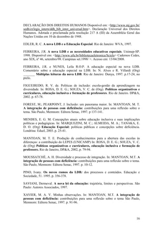 DECLARAÇÃO DOS DIREITOS HUMANOS Disponível em: <http://www.mj.gov.br/
sedh/ct/legis_intern/ddh_bib_inter_universal.htm>. Declaração Universal dos Direitos
Humanos. Adotada e proclamada pela resolução 217 A (III) da Assembléia Geral das
Nações Unidas em 10 de dezembro de 1948.
EDLER, R. C. A nova LDB e a Educação Especial. Rio de Janeiro: WVA, 1997.
FERREIRA, J.R. A nova LDB e as necessidades educativas especiais. Unimep-SP.
1998. Disponível em: <http://www.ufu.br/bibliotecaeletronica/Scielo> Cadernos Cedes,
ano XIX, nº 46, setembro/98. Campinas set.1998/ >. Acesso em: 13/04/2008.
FERREIRA, J.R. e NUNES, Leila R.O.P. A educação especial na nova LDB.
Comentário sobre a educação especial na LDB. In: N. Alves e R. Villardi (Org)
_______ Múltiplas leituras da nova LDB. Rio de Janeiro: Dunya, 1997. p.17-24, no
prelo.
FIGUEIREDO, R. V. de. Políticas de inclusão: escola-gestão da aprendizagem na
diversidade. In: ROSA, D. E. G.; SOUZA, V. C. de (Org). Políticas organizativas e
curriculares, educação inclusiva e formação de professores. Rio de Janeiro. DP&A,
2002. p. 67-78.
FOREST, M.; PEARPOINT, J. Inclusão: um panorama maior. In: MANTOAN, M. T.
A integração de pessoas com deficiência: contribuições para uma reflexão sobre o
tema. São Paulo, Memnom: Editora Senac, 1997. p 137-141.
MENDES, E. G. M. Concepções atuais sobre educação inclusiva e suas implicações
políticas e pedagógicas. In: MARQUEZINI, M. C.; ALMEIDA, M. A.; TANAKA, E.
D. O. (Org) Educação Especial: políticas públicas e concepções sobre deficiência.
Londrina: Eduel, 2003. p. 25-41.
MANTOAN, M. T. E. Produção de conhecimentos para a abertura das escolas às
diferenças: a contribuição do LEPES (UNICAMP) In: ROSA, D. E. G.; SOUZA, V. C.
de (Org) Políticas organizativas e curriculares, educação inclusiva e formação de
professore. Rio de Janeiro, DP&A, 2002, p. 79-94.
MOUSSATCHÉ, A. H. Diversidade e processo de integração. In: MANTOAN, M.T. A
integração de pessoas com deficiência: contribuições para uma reflexão sobre o tema.
São Paulo, Memnom: Editora Senac, 1997. p. 10-12.
PINO, Ivany. Os novos rumos da LDB: dos processos e conteúdos. Educação e
Sociedade, 51. 1995. p. 356-378.
SAVIANI, Dermeval. A nova lei da educação: trajetória, limites e perspectivas. São
Paulo: Autores Associados, 1997.
XAVIER, M. A. V. Minhas observações. In: MANTOAN, M.T. A integração de
pessoas com deficiência: contribuições para uma reflexão sobre o tema São Paulo,
Memnom: Editora Senac, 1997. p. 91-96.
16
 