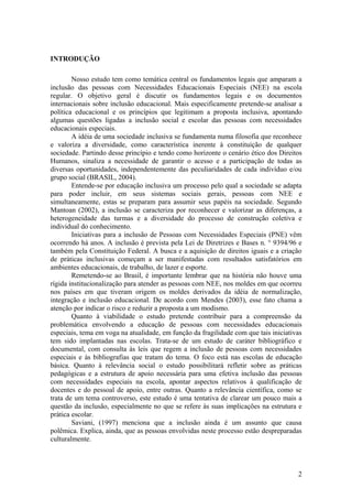 INTRODUÇÃO
Nosso estudo tem como temática central os fundamentos legais que amparam a
inclusão das pessoas com Necessidades Educacionais Especiais (NEE) na escola
regular. O objetivo geral é discutir os fundamentos legais e os documentos
internacionais sobre inclusão educacional. Mais especificamente pretende-se analisar a
política educacional e os princípios que legitimam a proposta inclusiva, apontando
algumas questões ligadas a inclusão social e escolar das pessoas com necessidades
educacionais especiais.
A idéia de uma sociedade inclusiva se fundamenta numa filosofia que reconhece
e valoriza a diversidade, como característica inerente à constituição de qualquer
sociedade. Partindo desse princípio e tendo como horizonte o cenário ético dos Direitos
Humanos, sinaliza a necessidade de garantir o acesso e a participação de todas as
diversas oportunidades, independentemente das peculiaridades de cada indivíduo e/ou
grupo social (BRASIL, 2004).
Entende-se por educação inclusiva um processo pelo qual a sociedade se adapta
para poder incluir, em seus sistemas sociais gerais, pessoas com NEE e
simultaneamente, estas se preparam para assumir seus papéis na sociedade. Segundo
Mantoan (2002), a inclusão se caracteriza por reconhecer e valorizar as diferenças, a
heterogeneidade das turmas e a diversidade do processo de construção coletiva e
individual do conhecimento.
Iniciativas para a inclusão de Pessoas com Necessidades Especiais (PNE) vêm
ocorrendo há anos. A inclusão é prevista pela Lei de Diretrizes e Bases n. ° 9394/96 e
também pela Constituição Federal. A busca e a aquisição de direitos iguais e a criação
de práticas inclusivas começam a ser manifestadas com resultados satisfatórios em
ambientes educacionais, de trabalho, de lazer e esporte.
Remetendo-se ao Brasil, é importante lembrar que na história não houve uma
rígida institucionalização para atender as pessoas com NEE, nos moldes em que ocorreu
nos países em que tiveram origem os moldes derivados da idéia de normalização,
integração e inclusão educacional. De acordo com Mendes (2003), esse fato chama a
atenção por indicar o risco e reduzir a proposta a um modismo.
Quanto à viabilidade o estudo pretende contribuir para a compreensão da
problemática envolvendo a educação de pessoas com necessidades educacionais
especiais, tema em voga na atualidade, em função da fragilidade com que tais iniciativas
tem sido implantadas nas escolas. Trata-se de um estudo de caráter bibliográfico e
documental, com consulta às leis que regem a inclusão de pessoas com necessidades
especiais e às bibliografias que tratam do tema. O foco está nas escolas de educação
básica. Quanto à relevância social o estudo possibilitará refletir sobre as práticas
pedagógicas e a estrutura de apoio necessária para uma efetiva inclusão das pessoas
com necessidades especiais na escola, apontar aspectos relativos à qualificação de
docentes e do pessoal de apoio, entre outras. Quanto a relevância científica, como se
trata de um tema controverso, este estudo é uma tentativa de clarear um pouco mais a
questão da inclusão, especialmente no que se refere às suas implicações na estrutura e
prática escolar.
Saviani, (1997) menciona que a inclusão ainda é um assunto que causa
polêmica. Explica, ainda, que as pessoas envolvidas neste processo estão despreparadas
culturalmente.
2
 