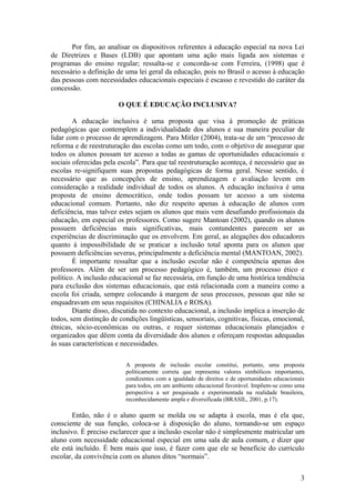 Por fim, ao analisar os dispositivos referentes à educação especial na nova Lei
de Diretrizes e Bases (LDB) que apontam uma ação mais ligada aos sistemas e
programas do ensino regular; ressalta-se e concorda-se com Ferreira, (1998) que é
necessário a definição de uma lei geral da educação, pois no Brasil o acesso à educação
das pessoas com necessidades educacionais especiais é escasso e revestido do caráter da
concessão.
O QUE É EDUCAÇÃO INCLUSIVA?
A educação inclusiva é uma proposta que visa à promoção de práticas
pedagógicas que contemplem a individualidade dos alunos e sua maneira peculiar de
lidar com o processo de aprendizagem. Para Mitler (2004), trata-se de um “processo de
reforma e de reestruturação das escolas como um todo, com o objetivo de assegurar que
todos os alunos possam ter acesso a todas as gamas de oportunidades educacionais e
sociais oferecidas pela escola”. Para que tal reestruturação aconteça, é necessário que as
escolas re-signifiquem suas propostas pedagógicas de forma geral. Nesse sentido, é
necessário que as concepções de ensino, aprendizagem e avaliação levem em
consideração a realidade individual de todos os alunos. A educação inclusiva é uma
proposta de ensino democrático, onde todos possam ter acesso a um sistema
educacional comum. Portanto, não diz respeito apenas à educação de alunos com
deficiência, mas talvez estes sejam os alunos que mais vem desafiando profissionais da
educação, em especial os professores. Como sugere Mantoan (2002), quando os alunos
possuem deficiências mais significativas, mais contundentes parecem ser as
experiências de discriminação que os envolvem. Em geral, as alegações dos educadores
quanto à impossibilidade de se praticar a inclusão total aponta para os alunos que
possuem deficiências severas, principalmente a deficiência mental (MANTOAN, 2002).
É importante ressaltar que a inclusão escolar não é competência apenas dos
professores. Além de ser um processo pedagógico é, também, um processo ético e
político. A inclusão educacional se faz necessária, em função de uma histórica tendência
para exclusão dos sistemas educacionais, que está relacionada com a maneira como a
escola foi criada, sempre colocando à margem de seus processos, pessoas que não se
enquadravam em seus requisitos (CHINALIA e ROSA).
Diante disso, discutida no contexto educacional, a inclusão implica a inserção de
todos, sem distinção de condições lingüísticas, sensoriais, cognitivas, físicas, emocional,
étnicas, sócio-econômicas ou outras, e requer sistemas educacionais planejados e
organizados que dêem conta da diversidade dos alunos e ofereçam respostas adequadas
às suas características e necessidades.
A proposta de inclusão escolar constitui, portanto, uma proposta
politicamente correta que representa valores simbólicos importantes,
condizentes com a igualdade de direitos e de oportunidades educacionais
para todos, em um ambiente educacional favorável. Impõem-se como uma
perspectiva a ser pesquisada e experimentada na realidade brasileira,
reconhecidamente ampla e diversificada (BRASIL, 2001, p.17).
Então, não é o aluno quem se molda ou se adapta à escola, mas é ela que,
consciente de sua função, coloca-se à disposição do aluno, tornando-se um espaço
inclusivo. É preciso esclarecer que a inclusão escolar não é simplesmente matricular um
aluno com necessidade educacional especial em uma sala de aula comum, e dizer que
ele está incluído. É bem mais que isso, é fazer com que ele se beneficie do currículo
escolar, da convivência com os alunos ditos “normais”.
3
 