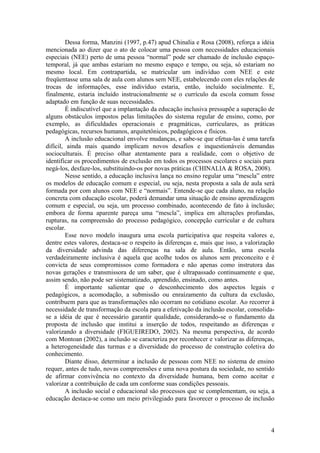 Dessa forma, Manzini (1997, p.47) apud Chinalia e Rosa (2008), reforça a idéia
mencionada ao dizer que o ato de colocar uma pessoa com necessidades educacionais
especiais (NEE) perto de uma pessoa “normal” pode ser chamado de inclusão espaço-
temporal, já que ambas estariam no mesmo espaço e tempo, ou seja, só estariam no
mesmo local. Em contrapartida, se matricular um indivíduo com NEE e este
freqüentasse uma sala de aula com alunos sem NEE, estabelecendo com eles relações de
trocas de informações, esse indivíduo estaria, então, incluído socialmente. E,
finalmente, estaria incluído instrucionalmente se o currículo da escola comum fosse
adaptado em função de suas necessidades.
É indiscutível que a implantação da educação inclusiva pressupõe a superação de
alguns obstáculos impostos pelas limitações do sistema regular de ensino, como, por
exemplo, as dificuldades operacionais e pragmáticas, curriculares, as práticas
pedagógicas, recursos humanos, arquitetônicos, pedagógicos e físicos.
A inclusão educacional envolve mudanças, e sabe-se que efetua-las é uma tarefa
difícil, ainda mais quando implicam novos desafios e inquestionáveis demandas
socioculturais. É preciso olhar atentamente para a realidade, com o objetivo de
identificar os procedimentos de exclusão em todos os processos escolares e sociais para
negá-los, desfaze-los, substituindo-os por novas práticas (CHINALIA & ROSA, 2008).
Nesse sentido, a educação inclusiva lança no ensino regular uma “mescla” entre
os modelos de educação comum e especial, ou seja, nesta proposta a sala de aula será
formada por com alunos com NEE e “normais”. Entende-se que cada aluno, na relação
concreta com educação escolar, poderá demandar uma situação de ensino aprendizagem
comum e especial, ou seja, um processo combinado, acontecendo de fato à inclusão;
embora de forma aparente pareça uma “mescla”, implica em alterações profundas,
rupturas, na compreensão do processo pedagógico, concepção curricular e de cultura
escolar.
Esse novo modelo inaugura uma escola participativa que respeita valores e,
dentre estes valores, destaca-se o respeito às diferenças e, mais que isso, a valorização
da diversidade advinda das diferenças na sala de aula. Então, uma escola
verdadeiramente inclusiva é aquela que acolhe todos os alunos sem preconceito e é
convicta de seus compromissos como formadora e não apenas como instrutora das
novas gerações e transmissora de um saber, que é ultrapassado continuamente e que,
assim sendo, não pode ser sistematizado, aprendido, ensinado, como antes.
É importante salientar que o desconhecimento dos aspectos legais e
pedagógicos, a acomodação, a submissão ou enraízamento da cultura da exclusão,
contribuem para que as transformações não ocorram no cotidiano escolar. Ao recorrer à
necessidade de transformação da escola para a efetivação da inclusão escolar, consolida-
se a idéia de que é necessário garantir qualidade, considerando-se o fundamento da
proposta de inclusão que institui a inserção de todos, respeitando as diferenças e
valorizando a diversidade (FIGUEIREDO, 2002). Na mesma perspectiva, de acordo
com Montoan (2002), a inclusão se caracteriza por reconhecer e valorizar as diferenças,
a heterogeneidade das turmas e a diversidade do processo de construção coletiva do
conhecimento.
Diante disso, determinar a inclusão de pessoas com NEE no sistema de ensino
requer, antes de tudo, novas compreensões e uma nova postura da sociedade, no sentido
de afirmar convivência no contexto da diversidade humana, bem como aceitar e
valorizar a contribuição de cada um conforme suas condições pessoais.
A inclusão social e educacional são processos que se complementam, ou seja, a
educação destaca-se como um meio privilegiado para favorecer o processo de inclusão
4
 