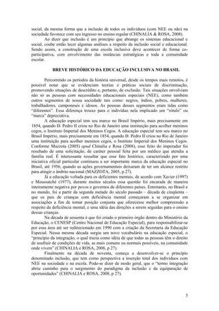 social, da mesma forma que a inclusão de todos os indivíduos (com NEE ou não) na
sociedade favorece com seu ingresso no ensino regular (CHINALIA & ROSA, 2008).
Ao dizer que inclusão é um princípio que abrange os sistemas educacional e
social, coube então tecer algumas análises a respeito da inclusão social e educacional.
Sendo assim, a construção de uma escola inclusiva deve acontecer de forma co-
participativa, com envolvimento das instâncias estratégicas e toda a comunidade
escolar.
BREVE HISTÓRICO DA EDUCAÇÃO INCLUSIVA NO BRASIL
Percorrendo os períodos da história universal, desde os tempos mais remotos, é
possível notar que se evidenciam teorias e práticas sociais de discriminação,
promovendo situações de descrédito e, portanto, de exclusão. Tais situações envolviam
não só as pessoas com necessidades educacionais especiais (NEE), como também
outros segmentos de nossa sociedade tais como: negros, índios, pobres, mulheres,
trabalhadores, camponeses e idosos. As pessoas desses segmentos eram tidas como
“diferentes”. Essa diferença trouxe para o indivíduo nela implicado um “rótulo” ou
“marca” depreciativa.
A educação especial tem seu marco no Brasil Império, mais precisamente em
1854, quando D. Pedro II criou no Rio de Janeiro uma instituição para acolher meninos
cegos, o Instituto Imperial dos Meninos Cegos. A educação especial tem seu marco no
Brasil Império, mais precisamente em 1854, quando D. Pedro II criou no Rio de Janeiro
uma instituição para acolher meninos cegos, o Instituto Imperial dos Meninos Cegos.
Conforme Mazzota (2005) apud Chinalia e Rosa (2008), esse feito do imperador foi
resultado de uma solicitação, de caráter pessoal feita por um médico que atendia a
família real. É interessante ressaltar que esse fato histórico, caracterizado por uma
iniciativa oficial particular continuou a ser importante marca da educação especial no
Brasil, até 1956, quando as ações governamentais deixaram de ter um alcance restrito
para atingir o âmbito nacional (MAZZOTA, 2005, p.27).
Já a educação voltada para os deficientes mentais, de acordo com Xavier (1997)
e Moussatché (1977), durante muitos séculos essa questão foi encarada de maneira
inteiramente negativa por povos e governos de diferentes países. Entretanto, no Brasil e
no mundo, foi a partir da segunda metade do século passado – década de cinqüenta –
que os pais de crianças com deficiência mental começaram a se organizar em
associações a fim de tomar posição conjunta que oferecesse melhor compreensão a
respeito da deficiência mental, e uma idéia das direções a serem seguidas para o ensino
dessas crianças.
Na década de sessenta é que foi criado o primeiro órgão dentro do Ministério da
Educação, o CENESP (Centro Nacional de Educação Especial), para responsabilizar-se
por essa área até ser redirecionado em 1990 com a criação da Secretaria da Educação
Especial. Nessa mesma década surgiu um novo vocabulário na educação especial, o
“princípio da integração, o qual trazia como idéia de que todas as pessoas têm o direito
de usufruir de condições de vida, as mais comuns ou normais possíveis, na comunidade
onde vivem” (CHINALIA e ROSA, 2008, p 27).
Finalmente na década de noventa, começa a desenvolver-se o princípio
denominado inclusão, que tem como perspectiva a inserção total dos indivíduos com
NEE na sociedade e na escola. Pode-se dizer de modo geral, que o “termo integração
abriu caminho para o surgimento do paradigma da inclusão e da equiparação de
oportunidades” (CHINALIA e ROSA, 2008, p 27).
5
 